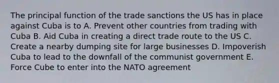 The principal function of the trade sanctions the US has in place against Cuba is to A. Prevent other countries from trading with Cuba B. Aid Cuba in creating a direct trade route to the US C. Create a nearby dumping site for large businesses D. Impoverish Cuba to lead to the downfall of the communist government E. Force Cube to enter into the NATO agreement