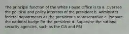 The principal function of the White House Office is to a. Oversee the political and policy interests of the president b. Administer federal departments as the president's representative c. Prepare the national budge for the president d. Supervise the national security agencies, such as the CIA and FBI