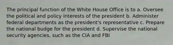 The principal function of the White House Office is to a. Oversee the political and policy interests of the president b. Administer federal departments as the president's representative c. Prepare the national budge for the president d. Supervise the national security agencies, such as the CIA and FBI