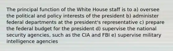 The principal function of the White House staff is to a) oversee the political and policy interests of the president b) administer federal departments at the president's representative c) prepare the federal budget for the president d) supervise the national security agencies, such as the CIA and FBI e) supervise military intelligence agencies