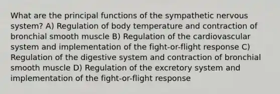 What are the principal functions of the sympathetic nervous system? A) Regulation of body temperature and contraction of bronchial smooth muscle B) Regulation of the cardiovascular system and implementation of the fight-or-flight response C) Regulation of the digestive system and contraction of bronchial smooth muscle D) Regulation of the excretory system and implementation of the fight-or-flight response