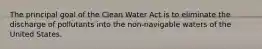 The principal goal of the Clean Water Act is to eliminate the discharge of pollutants into the non-navigable waters of the United States.