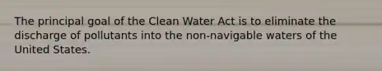 The principal goal of the Clean Water Act is to eliminate the discharge of pollutants into the non-navigable waters of the United States.