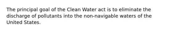 The principal goal of the Clean Water act is to eliminate the discharge of pollutants into the non-navigable waters of the United States.