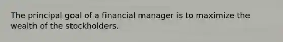 The principal goal of a financial manager is to maximize the wealth of the stockholders.