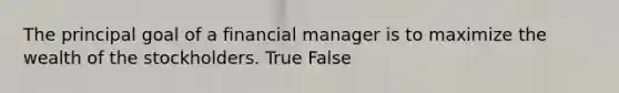 The principal goal of a financial manager is to maximize the wealth of the stockholders. True False