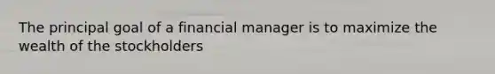 The principal goal of a financial manager is to maximize the wealth of the stockholders