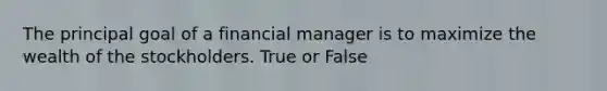 The principal goal of a financial manager is to maximize the wealth of the stockholders. True or False