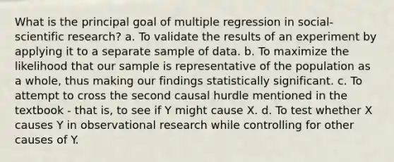 What is the principal goal of multiple regression in social-scientific research? a. To validate the results of an experiment by applying it to a separate sample of data. b. To maximize the likelihood that our sample is representative of the population as a whole, thus making our findings statistically significant. c. To attempt to cross the second causal hurdle mentioned in the textbook - that is, to see if Y might cause X. d. To test whether X causes Y in observational research while controlling for other causes of Y.