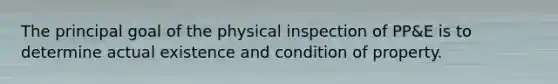 The principal goal of the physical inspection of PP&E is to determine actual existence and condition of property.