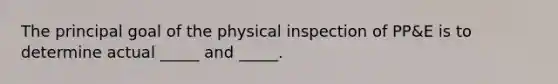 The principal goal of the physical inspection of PP&E is to determine actual _____ and _____.