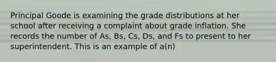 Principal Goode is examining the grade distributions at her school after receiving a complaint about grade inflation. She records the number of As, Bs, Cs, Ds, and Fs to present to her superintendent. This is an example of a(n)