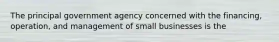 The principal government agency concerned with the financing, operation, and management of small businesses is the