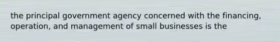 the principal government agency concerned with the financing, operation, and management of small businesses is the