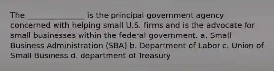 The _______________ is the principal government agency concerned with helping small U.S. firms and is the advocate for small businesses within the federal government. a. Small Business Administration (SBA) b. Department of Labor c. Union of Small Business d. department of Treasury