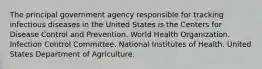 The principal government agency responsible for tracking infectious diseases in the United States is the Centers for Disease Control and Prevention. World Health Organization. Infection Control Committee. National Institutes of Health. United States Department of Agriculture.