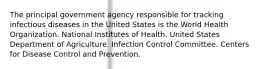 The principal government agency responsible for tracking infectious diseases in the United States is the World Health Organization. National Institutes of Health. United States Department of Agriculture. Infection Control Committee. Centers for Disease Control and Prevention.