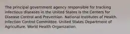 The principal government agency responsible for tracking infectious diseases in the United States is the Centers for Disease Control and Prevention. National Institutes of Health. Infection Control Committee. United States Department of Agriculture. World Health Organization.