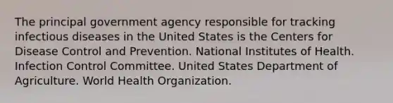 The principal government agency responsible for tracking infectious diseases in the United States is the Centers for Disease Control and Prevention. National Institutes of Health. Infection Control Committee. United States Department of Agriculture. World Health Organization.