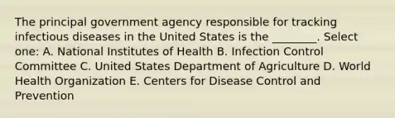 The principal government agency responsible for tracking infectious diseases in the United States is the ________. Select one: A. National Institutes of Health B. Infection Control Committee C. United States Department of Agriculture D. World Health Organization E. Centers for Disease Control and Prevention