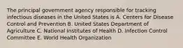 The principal government agency responsible for tracking infectious diseases in the United States is A. Centers for Disease Control and Prevention B. United States Department of Agriculture C. National Institutes of Health D. Infection Control Committee E. World Health Organization