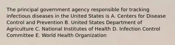 The principal government agency responsible for tracking infectious diseases in the United States is A. Centers for Disease Control and Prevention B. United States Department of Agriculture C. National Institutes of Health D. Infection Control Committee E. World Health Organization