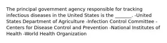 The principal government agency responsible for tracking infectious diseases in the United States is the _______. -United States Department of Agriculture -Infection Control Committee -Centers for Disease Control and Prevention -National Institutes of Health -World Health Organization