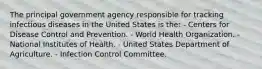 The principal government agency responsible for tracking infectious diseases in the United States is the: - Centers for Disease Control and Prevention. - World Health Organization. - National Institutes of Health. - United States Department of Agriculture. - Infection Control Committee.