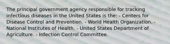 The principal government agency responsible for tracking infectious diseases in the United States is the: - Centers for Disease Control and Prevention. - World Health Organization. - National Institutes of Health. - United States Department of Agriculture. - Infection Control Committee.