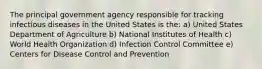 The principal government agency responsible for tracking infectious diseases in the United States is the: a) United States Department of Agriculture b) National Institutes of Health c) World Health Organization d) Infection Control Committee e) Centers for Disease Control and Prevention