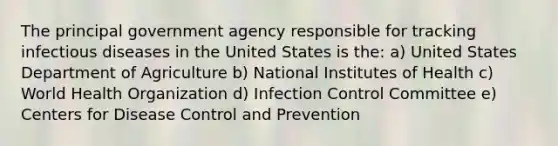 The principal government agency responsible for tracking infectious diseases in the United States is the: a) United States Department of Agriculture b) National Institutes of Health c) World Health Organization d) Infection Control Committee e) Centers for Disease Control and Prevention