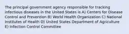 The principal government agency responsible for tracking infectious diseases in the United States is A) Centers for Disease Control and Prevention B) World Health Organization C) National Institutes of Health D) United States Department of Agriculture E) Infection Control Committee