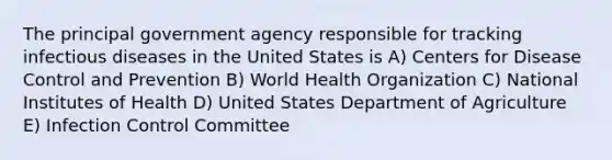 The principal government agency responsible for tracking infectious diseases in the United States is A) Centers for Disease Control and Prevention B) World Health Organization C) National Institutes of Health D) United States Department of Agriculture E) Infection Control Committee