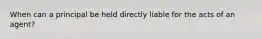 When can a principal be held directly liable for the acts of an agent?