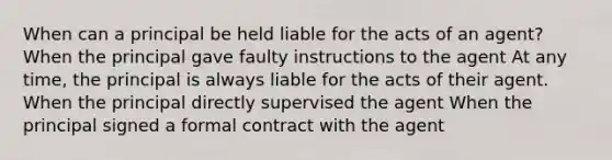 When can a principal be held liable for the acts of an agent? When the principal gave faulty instructions to the agent At any time, the principal is always liable for the acts of their agent. When the principal directly supervised the agent When the principal signed a formal contract with the agent