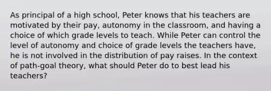 As principal of a high school, Peter knows that his teachers are motivated by their pay, autonomy in the classroom, and having a choice of which grade levels to teach. While Peter can control the level of autonomy and choice of grade levels the teachers have, he is not involved in the distribution of pay raises. In the context of path-goal theory, what should Peter do to best lead his teachers?