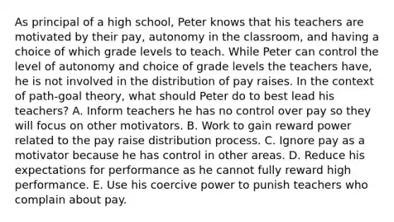 As principal of a high school, Peter knows that his teachers are motivated by their pay, autonomy in the classroom, and having a choice of which grade levels to teach. While Peter can control the level of autonomy and choice of grade levels the teachers have, he is not involved in the distribution of pay raises. In the context of path-goal theory, what should Peter do to best lead his teachers? A. Inform teachers he has no control over pay so they will focus on other motivators. B. Work to gain reward power related to the pay raise distribution process. C. Ignore pay as a motivator because he has control in other areas. D. Reduce his expectations for performance as he cannot fully reward high performance. E. Use his coercive power to punish teachers who complain about pay.