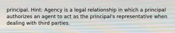 principal. Hint: Agency is a legal relationship in which a principal authorizes an agent to act as the principal's representative when dealing with third parties.