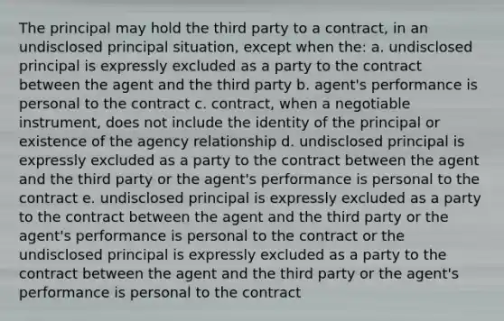 The principal may hold the third party to a contract, in an undisclosed principal situation, except when the: a. undisclosed principal is expressly excluded as a party to the contract between the agent and the third party b. agent's performance is personal to the contract c. contract, when a negotiable instrument, does not include the identity of the principal or existence of the agency relationship d. undisclosed principal is expressly excluded as a party to the contract between the agent and the third party or the agent's performance is personal to the contract e. undisclosed principal is expressly excluded as a party to the contract between the agent and the third party or the agent's performance is personal to the contract or the undisclosed principal is expressly excluded as a party to the contract between the agent and the third party or the agent's performance is personal to the contract