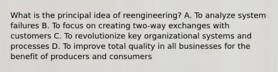 What is the principal idea of reengineering? A. To analyze system failures B. To focus on creating two-way exchanges with customers C. To revolutionize key organizational systems and processes D. To improve total quality in all businesses for the benefit of producers and consumers