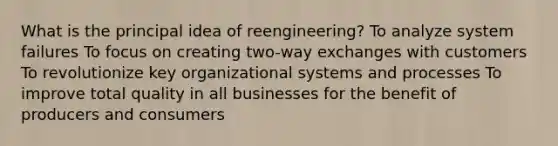 What is the principal idea of reengineering? To analyze system failures To focus on creating two-way exchanges with customers To revolutionize key organizational systems and processes To improve total quality in all businesses for the benefit of producers and consumers