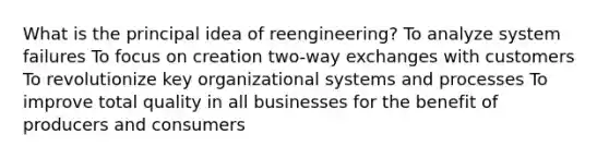 What is the principal idea of reengineering? To analyze system failures To focus on creation two-way exchanges with customers To revolutionize key organizational systems and processes To improve total quality in all businesses for the benefit of producers and consumers