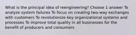 What is the principal idea of reengineering? Choose 1 answer To analyze system failures To focus on creating two-way exchanges with customers To revolutionize key organizational systems and processes To improve total quality in all businesses for the benefit of producers and consumers