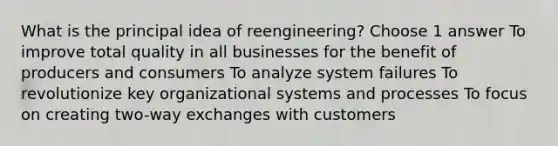 What is the principal idea of reengineering? Choose 1 answer To improve total quality in all businesses for the benefit of producers and consumers To analyze system failures To revolutionize key organizational systems and processes To focus on creating two-way exchanges with customers