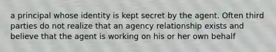 a principal whose identity is kept secret by the agent. Often third parties do not realize that an agency relationship exists and believe that the agent is working on his or her own behalf