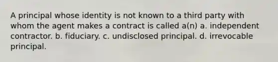 A principal whose identity is not known to a third party with whom the agent makes a contract is called a(n) a. independent contractor. b. fiduciary. c. undisclosed principal. d. irrevocable principal.