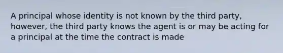 A principal whose identity is not known by the third party, however, the third party knows the agent is or may be acting for a principal at the time the contract is made