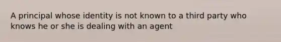 A principal whose identity is not known to a third party who knows he or she is dealing with an agent