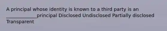 A principal whose identity is known to a third party is an _____________principal Disclosed Undisclosed Partially disclosed Transparent