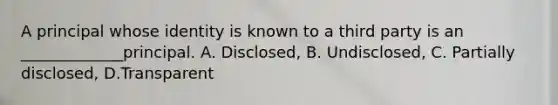 A principal whose identity is known to a third party is an _____________principal. A. Disclosed, B. Undisclosed, C. Partially disclosed, D.Transparent